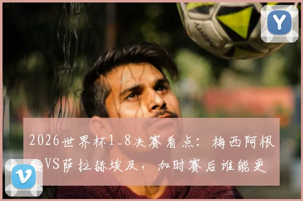 2026世界杯1_8决赛看点：梅西阿根廷VS萨拉赫埃及，加时赛后谁能更进一步？