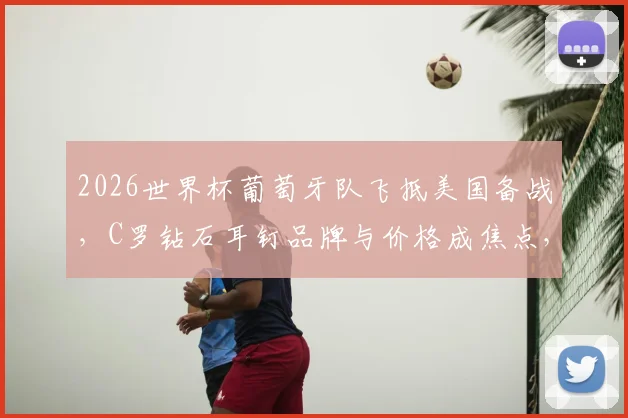 2026世界杯葡萄牙队飞抵美国备战,C罗钻石耳钉品牌与价格成焦点,附球队最新动态