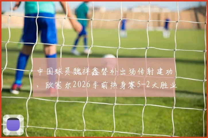 中国球员魏祥鑫替补出场传射建功,欧塞尔2026季前热身赛5-2大胜业余队解析