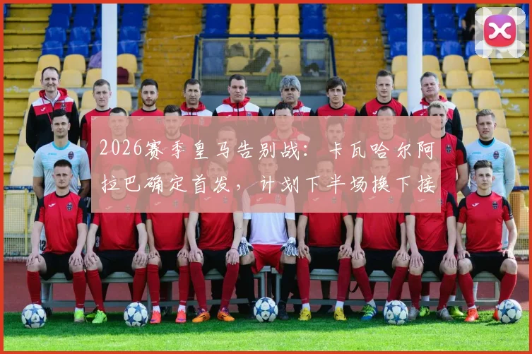2026赛季皇马告别战：卡瓦哈尔阿拉巴确定首发，计划下半场换下接受致敬