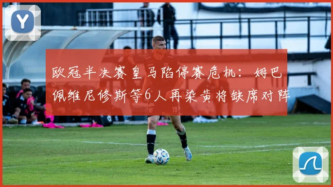 欧冠半决赛皇马陷停赛危机:姆巴佩维尼修斯等6人再染黄将缺席对阵拜仁次回合,附累积黄牌规则详解