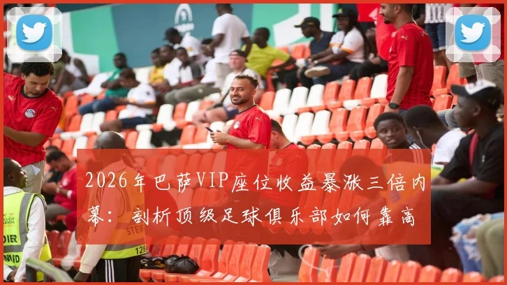 2026年巴萨VIP座位收益暴涨三倍内幕：剖析顶级足球俱乐部如何靠高端席位实现收入飞跃