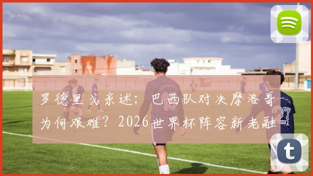 罗德里戈亲述：巴西队对决摩洛哥为何艰难？2026世界杯阵容新老融合实战解析
