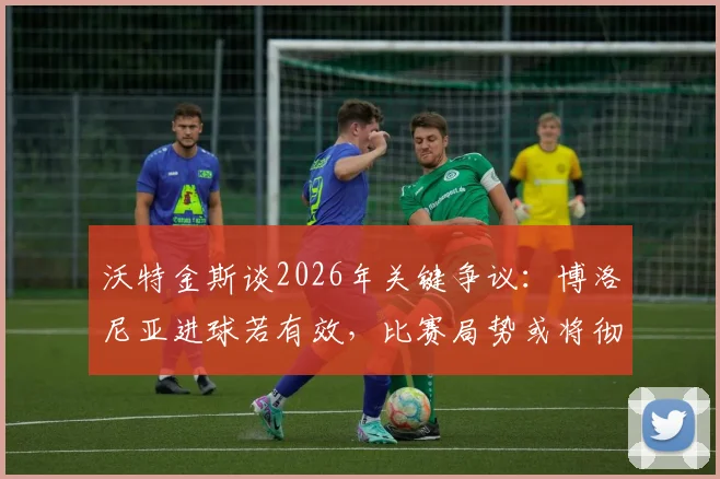 沃特金斯谈2026年关键争议：博洛尼亚进球若有效，比赛局势或将彻底改写，赛后采访深度剖析