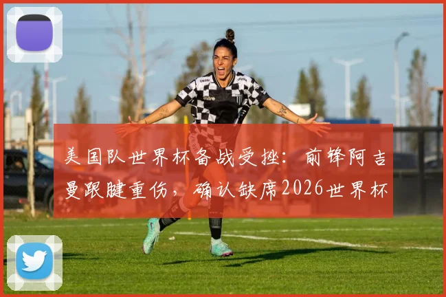 美国队世界杯备战受挫:前锋阿吉曼跟腱重伤,确认缺席2026世界杯,替代者引关注