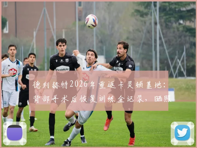 德利赫特2026年重返卡灵顿基地：背部手术后恢复训练全记录，晒照分享康复进程