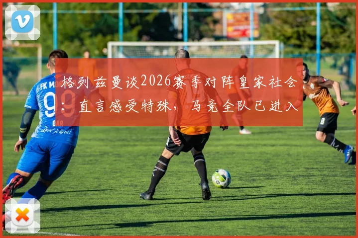 格列兹曼谈2026赛季对阵皇家社会:直言感受特殊,马竞全队已进入最佳战备状态