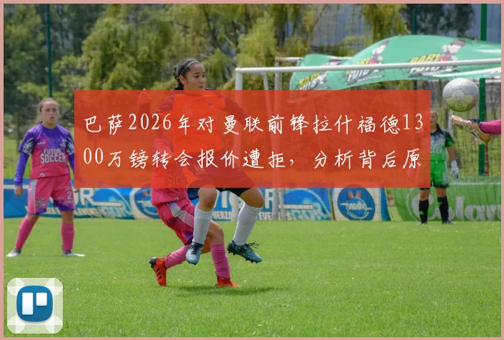 巴萨2026年对曼联前锋拉什福德1300万镑转会报价遭拒,分析背后原因与球员未来