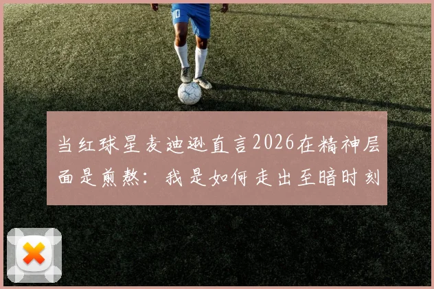 当红球星麦迪逊直言2026在精神层面是煎熬：我是如何走出至暗时刻的，球迷须知3大要点