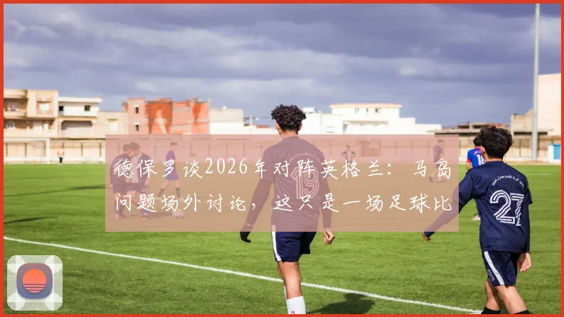 德保罗谈2026年对阵英格兰:马岛问题场外讨论,这只是一场足球比赛