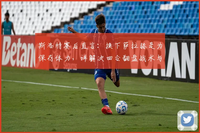 斯洛特赛后直言：换下萨拉赫是为保存体力，详解次回合翻盘战术与信心来源