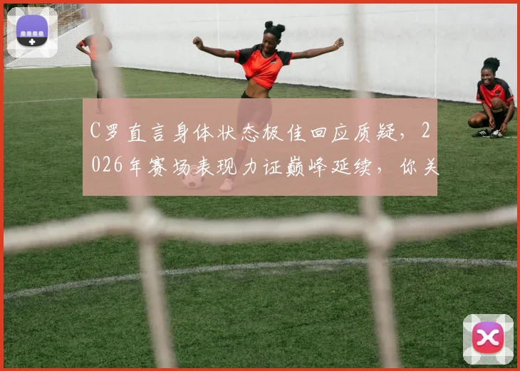 C罗直言身体状态极佳回应质疑，2026年赛场表现力证巅峰延续，你关注了吗？