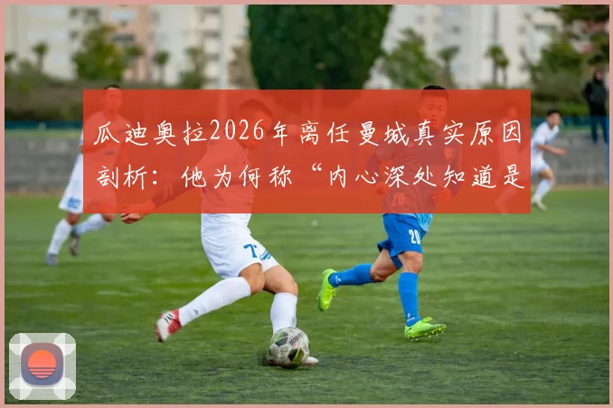 瓜迪奥拉2026年离任曼城真实原因剖析：他为何称“内心深处知道是时候离开了”及其对球队未来影响