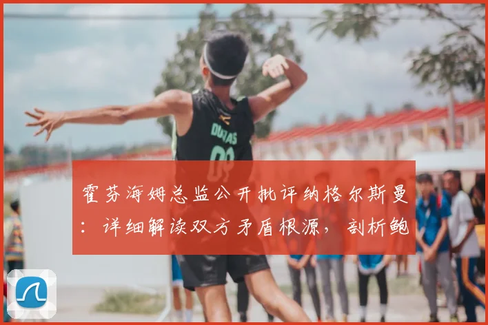 霍芬海姆总监公开批评纳格尔斯曼：详细解读双方矛盾根源，剖析鲍曼对球队的核心价值