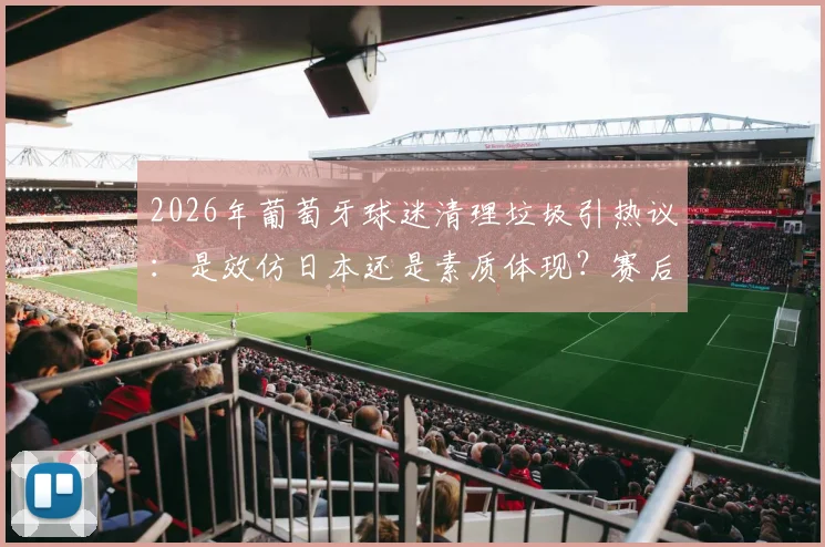 2026年葡萄牙球迷清理垃圾引热议：是效仿日本还是素质体现？赛后看台行为深度对比