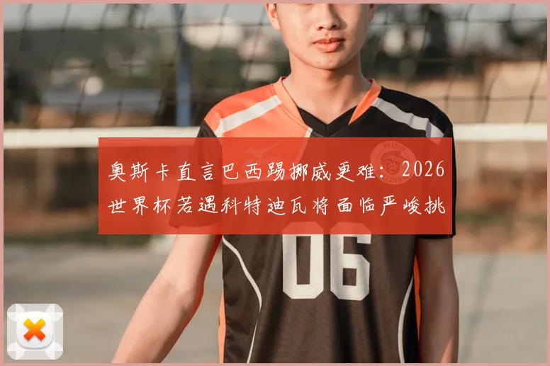 奥斯卡直言巴西踢挪威更难：2026世界杯若遇科特迪瓦将面临严峻挑战