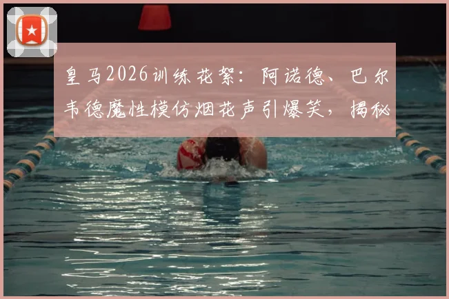 皇马2026训练花絮：阿诺德、巴尔韦德魔性模仿烟花声引爆笑，揭秘更衣室趣味氛围