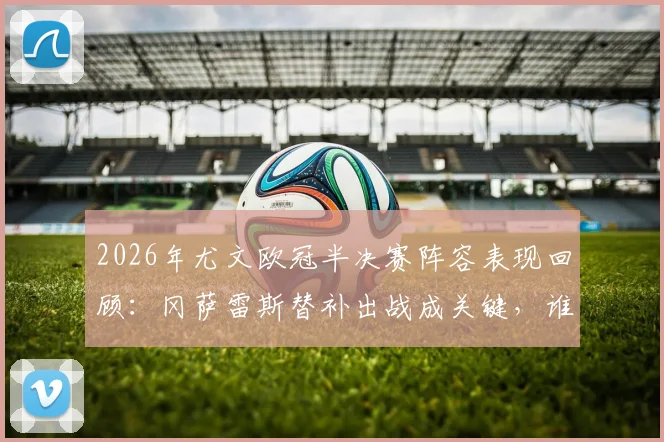2026年尤文欧冠半决赛阵容表现回顾：冈萨雷斯替补出战成关键，谁是真“独苗”助球队晋级决赛？