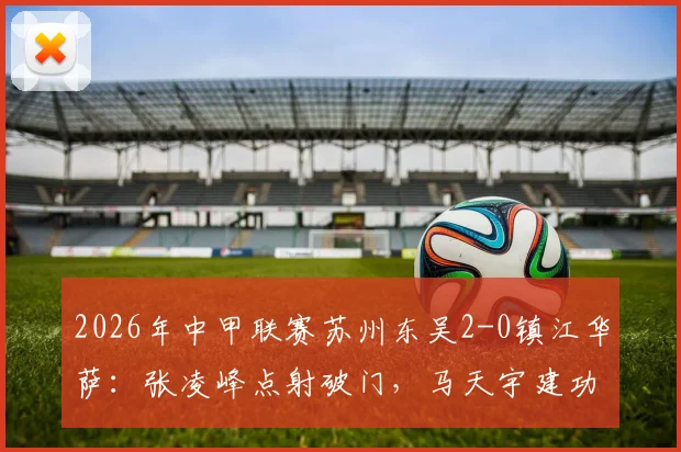 2026年中甲联赛苏州东吴2-0镇江华萨:张凌峰点射破门,马天宇建功锁定胜局视频集锦