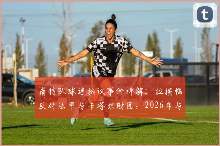 南特队球迷抗议事件详解：拉横幅反对法甲与卡塔尔财团，2026年与球场安保爆发冲突，现场图片与起因分析