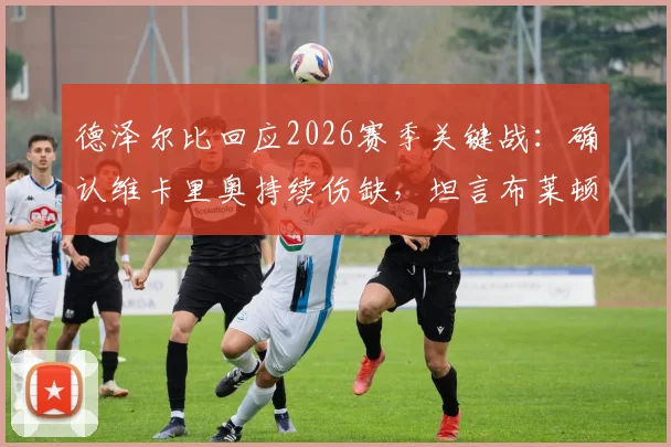德泽尔比回应2026赛季关键战：确认维卡里奥持续伤缺，坦言布莱顿岁月美好但当前三分至关重要