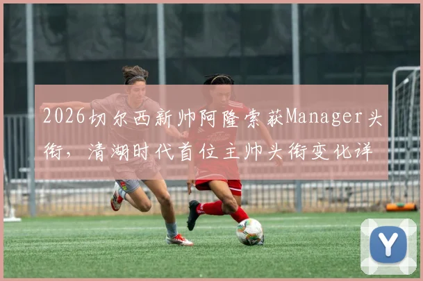 2026切尔西新帅阿隆索获Manager头衔,清湖时代首位主帅头衔变化详解与战术前景分析