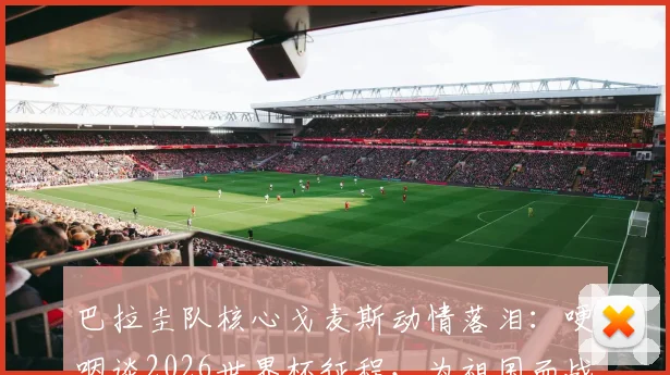 巴拉圭队核心戈麦斯动情落泪:哽咽谈2026世界杯征程,为祖国而战是球员最高荣誉