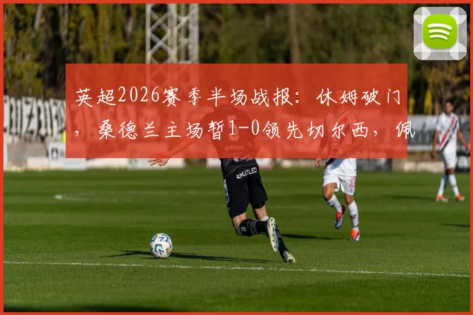 英超2026赛季半场战报:休姆破门,桑德兰主场暂1-0领先切尔西,佩德罗错失良机详解