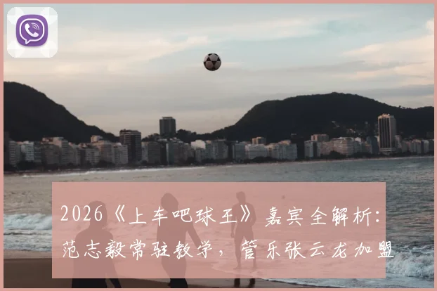 2026《上车吧球王》嘉宾全解析：范志毅常驻教学，管乐张云龙加盟引期待，观看平台与内容亮点速览
