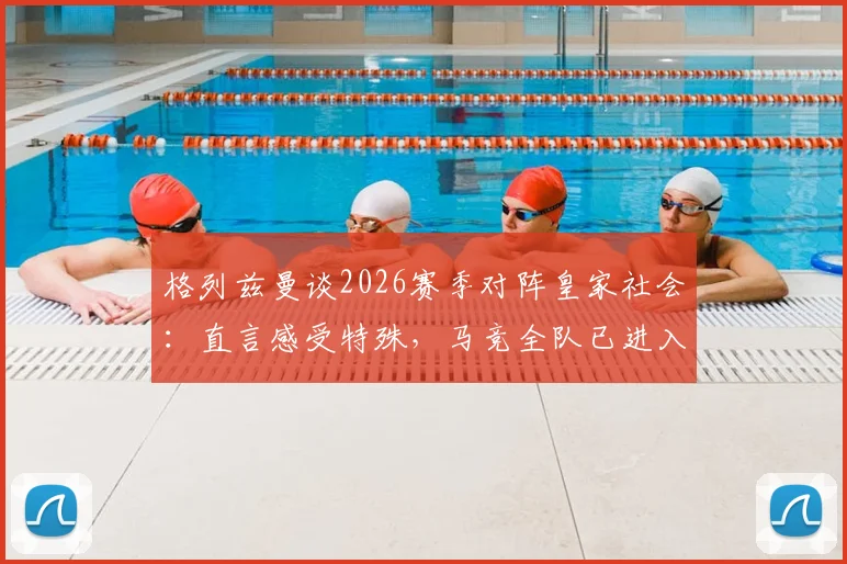 格列兹曼谈2026赛季对阵皇家社会:直言感受特殊,马竞全队已进入最佳战备状态