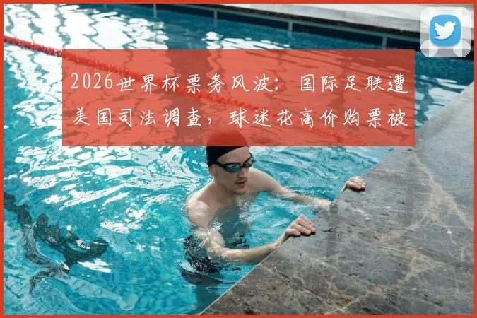2026世界杯票务风波:国际足联遭美国司法调查,球迷花高价购票被调换至差座引众怒