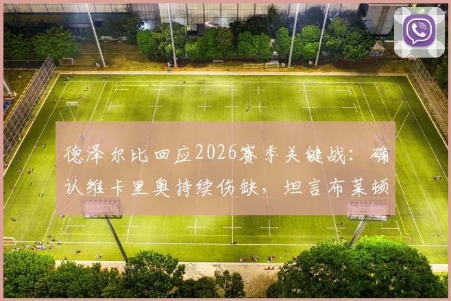 德泽尔比回应2026赛季关键战:确认维卡里奥持续伤缺,坦言布莱顿岁月美好但当前三分至关重要