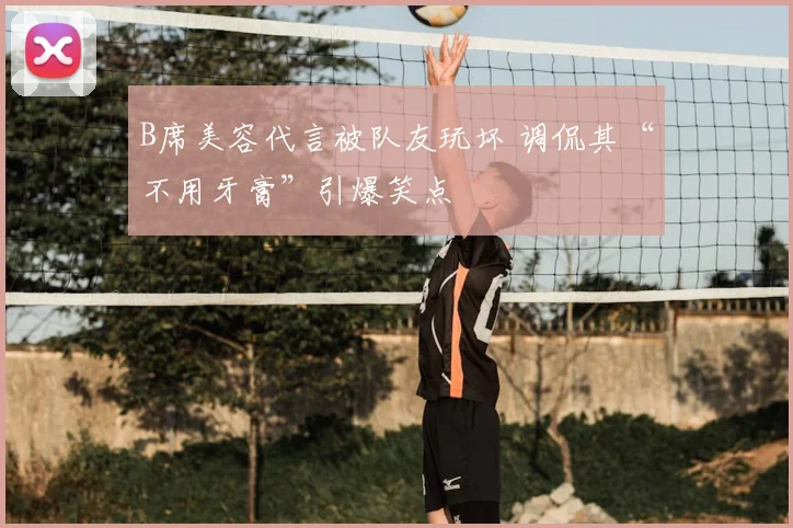 B席美容代言被队友玩坏 调侃其“不用牙膏”引爆笑点