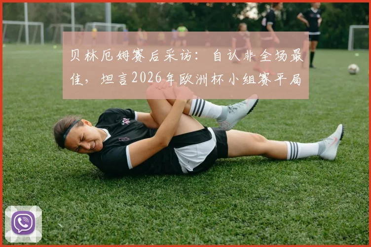 贝林厄姆赛后采访:自认非全场最佳,坦言2026年欧洲杯小组赛平局可接受