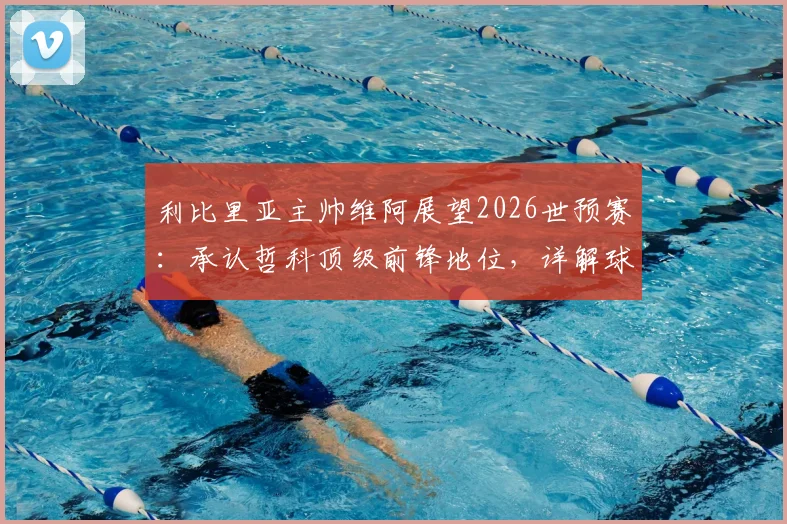 利比里亚主帅维阿展望2026世预赛：承认哲科顶级前锋地位，详解球队将如何应对波黑挑战