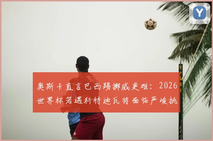 奥斯卡直言巴西踢挪威更难:2026世界杯若遇科特迪瓦将面临严峻挑战