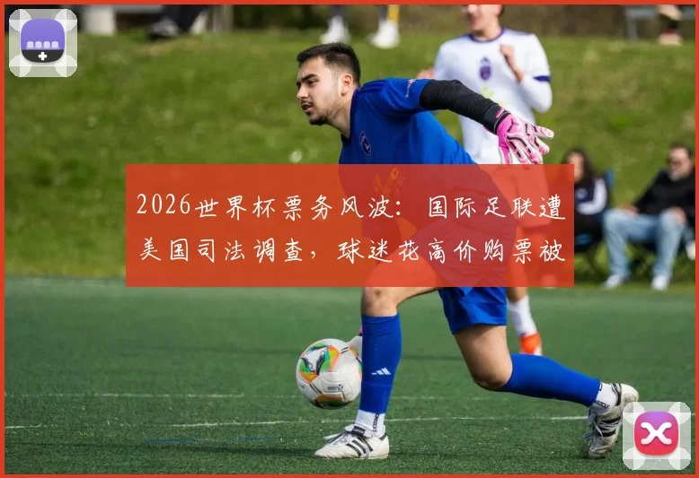 2026世界杯票务风波：国际足联遭美国司法调查，球迷花高价购票被调换至差座引众怒