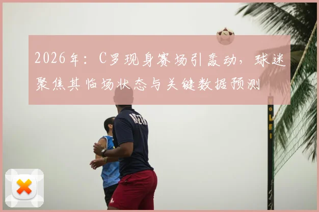 2026年：C罗现身赛场引轰动，球迷聚焦其临场状态与关键数据预测