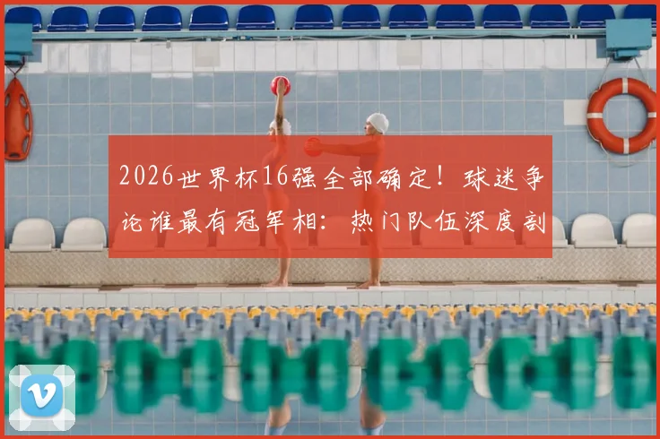 2026世界杯16强全部确定！球迷争论谁最有冠军相：热门队伍深度剖析