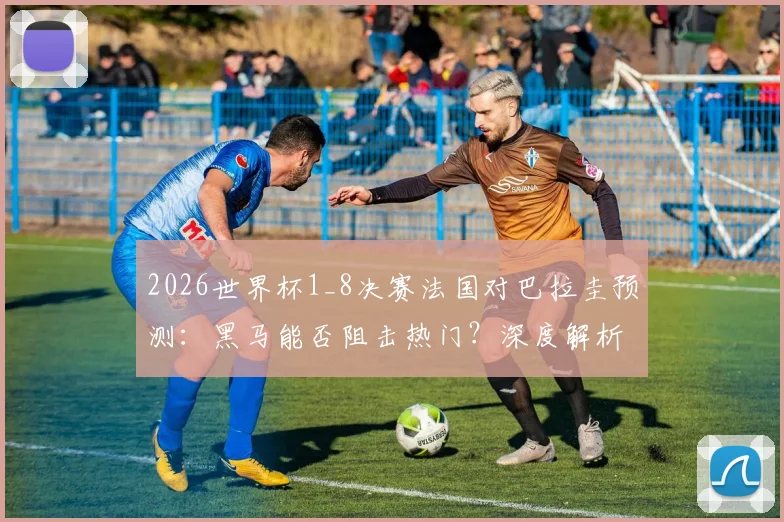 2026世界杯1_8决赛法国对巴拉圭预测：黑马能否阻击热门？深度解析两队阵容战术
