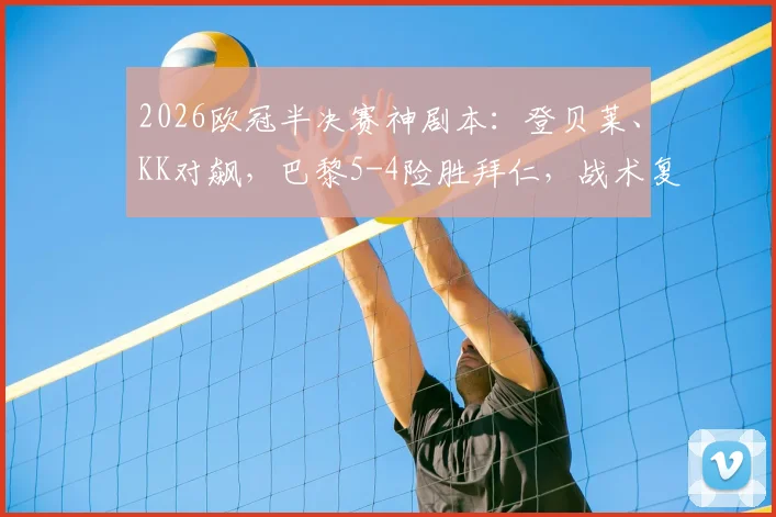 2026欧冠半决赛神剧本:登贝莱、KK对飙,巴黎5-4险胜拜仁,战术复盘与争议解读