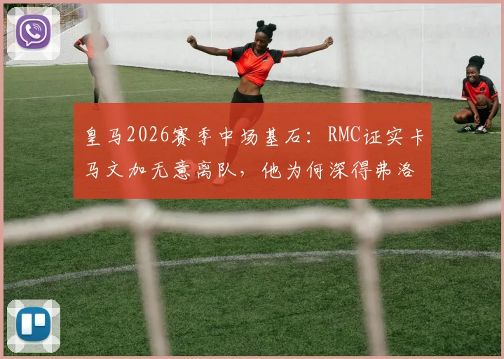 皇马2026赛季中场基石：RMC证实卡马文加无意离队，他为何深得弗洛伦蒂诺信任？