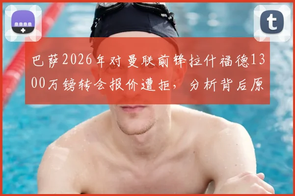 巴萨2026年对曼联前锋拉什福德1300万镑转会报价遭拒，分析背后原因与球员未来