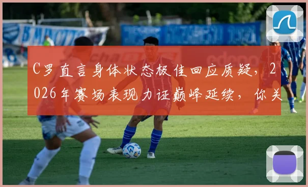 C罗直言身体状态极佳回应质疑,2026年赛场表现力证巅峰延续,你关注了吗?