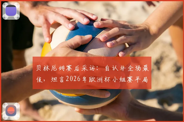 贝林厄姆赛后采访：自认非全场最佳，坦言2026年欧洲杯小组赛平局可接受