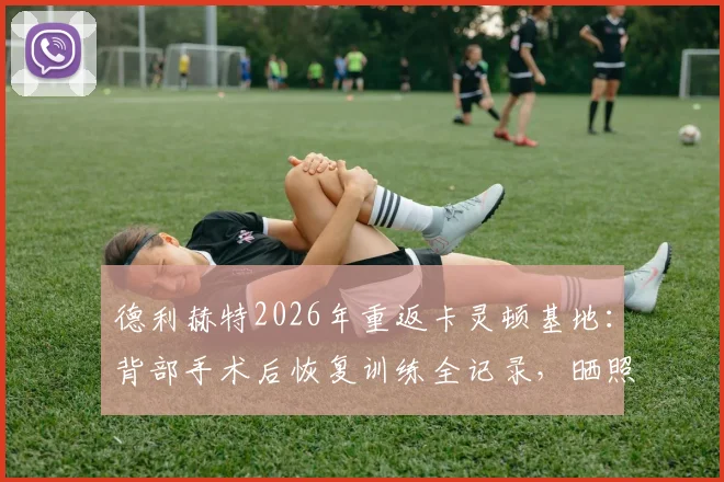 德利赫特2026年重返卡灵顿基地:背部手术后恢复训练全记录,晒照分享康复进程