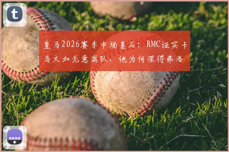 皇马2026赛季中场基石:RMC证实卡马文加无意离队,他为何深得弗洛伦蒂诺信任?