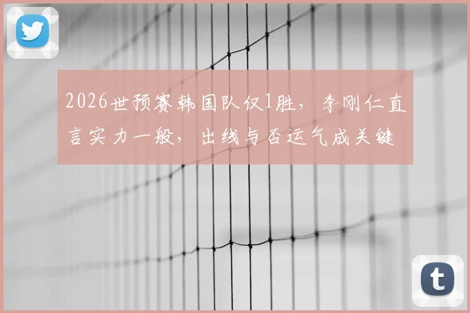 2026世预赛韩国队仅1胜，李刚仁直言实力一般，出线与否运气成关键因素