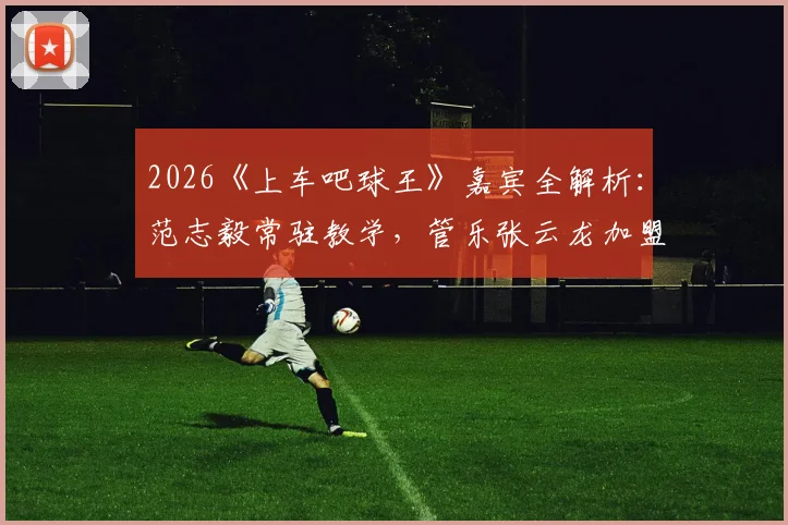2026《上车吧球王》嘉宾全解析：范志毅常驻教学，管乐张云龙加盟引期待，观看平台与内容亮点速览
