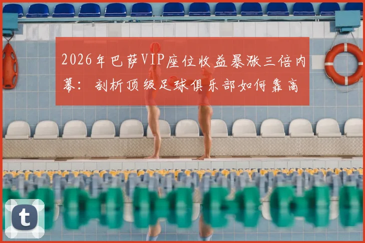 2026年巴萨VIP座位收益暴涨三倍内幕:剖析顶级足球俱乐部如何靠高端席位实现收入飞跃